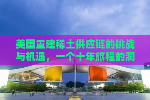 美国重建稀土供应链的挑战与机遇，一个十年旅程的洞察